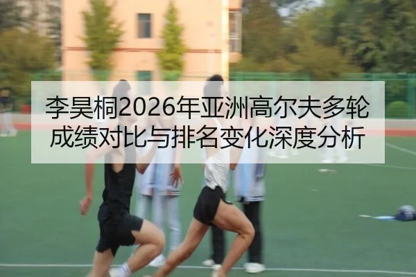 李昊桐2026年亚洲高尔夫多轮成绩对比与排名变化深度分析