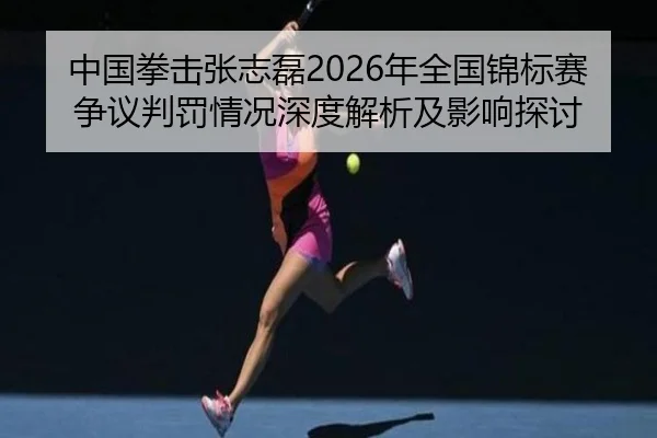 中国拳击张志磊2026年全国锦标赛争议判罚情况深度解析及影响探讨